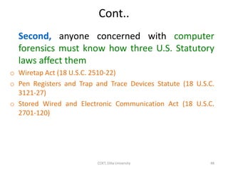 Cont..
Second, anyone concerned with computer
forensics must know how three U.S. Statutory
laws affect them
o Wiretap Act (18 U.S.C. 2510-22)
o Pen Registers and Trap and Trace Devices Statute (18 U.S.C.
3121-27)
o Stored Wired and Electronic Communication Act (18 U.S.C.
2701-120)
COET, Dilla University 48
 