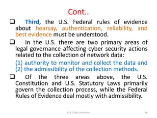 Cont..
 Third, the U.S. Federal rules of evidence
about hearsay, authentication, reliability, and
best evidence must be understood.
 In the U.S. there are two primary areas of
legal governance affecting cyber security actions
related to the collection of network data:
(1) authority to monitor and collect the data and
(2) the admissibility of the collection methods.
 Of the three areas above, the U.S.
Constitution and U.S. Statutory Laws primarily
govern the collection process, while the Federal
Rules of Evidence deal mostly with admissibility.
COET, Dilla University 49
 