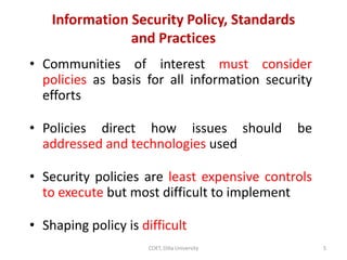 Information Security Policy, Standards
and Practices
• Communities of interest must consider
policies as basis for all information security
efforts
• Policies direct how issues should be
addressed and technologies used
• Security policies are least expensive controls
to execute but most difficult to implement
• Shaping policy is difficult
5
COET, Dilla University
 