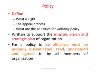 Policy
• Define
– What is right
– The appeal process
– What are the penalties for violating policy
• Written to support the mission, vision and
strategic plan of organization
• For a policy to be effective, must be
properly disseminated, read, understood
and agreed to by all members of
organization
8
COET, Dilla University
 