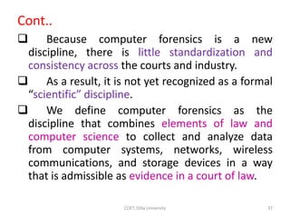 Cont..
 Because computer forensics is a new
discipline, there is little standardization and
consistency across the courts...