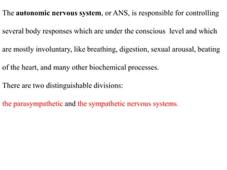 The autonomic nervous system, or ANS, is responsible for controlling
several body responses which are under the conscious level and which
are mostly involuntary, like breathing, digestion, sexual arousal, beating
of the heart, and many other biochemical processes.
There are two distinguishable divisions:
the parasympathetic and the sympathetic nervous systems.
 