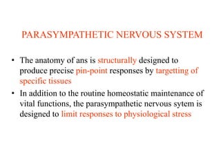 PARASYMPATHETIC NERVOUS SYSTEM
• The anatomy of ans is structurally designed to
produce precise pin-point responses by targetting of
specific tissues
• In addition to the routine homeostatic maintenance of
vital functions, the parasympathetic nervous sytem is
designed to limit responses to physiological stress
 