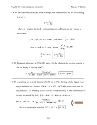 Chapter 16. Temperature and Expansion                                                  Physics, 6th Edition


*16-37. Prove that the density of a material changes with temperature so that the new density ρ

       is given by

                                                      ρo
                                              ρ=
                                                   1 + β∆t

        where ρo = original density, β = volume expansion coefficient, and ∆t = change in

       temperature.

                                                                             Vf
                        Vf = Vo + βVo∆t = Vo(1 + α∆t)        from which           = 1 − β ∆t ;
                                                                             V0

                                                                      m/ ρ
                          Now, ρ = m/V or V = m/ρ , so that:                 = 1 + β ∆t
                                                                      m / ρ0

                                         ρo                          ρ0
                                            = 1 + β ∆t ;     ρ=
                                         ρ                        1 + β ∆t


16-38. The density of mercury at 00C is 13.6 g/cm3. Use the relation in the previous example to

      find the density of mercury at 600C?

                           ρ0            (13.6 g/cm3 )
                     ρ=         =                              ;      ρ = 13.5 g/cm3
                        1 + β ∆t 1 + (1.8 x 10-4 /C0 )(60 C0 )


16-39. A steel ring has an inside diameter of 4.000 cm at 200C. The ring is to be slipped over a

      copper shaft that has a diameter of 4.003 cm at 200C. (a) To what temperature must the

      ring be heated? (b) If the ring and the shaft are cooled uniformly, at what temperature will

      the ring just slip off the shaft? [ ∆Ls = 4.003 cm – 4.00 cm = 0.003 cm ]

                                            0.003 cm
      (a) ∆Ls = αLo∆t;       ∆t =            -5 0
                                                             = 62.5 C0
                                    (1.2 x 10 /C )(4.000 cm)

          The steel ring must be heated to: 200C + 62.50 or         82.50C




                                                   232
 
