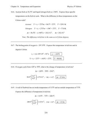 Chapter 16. Temperature and Expansion                                            Physics, 6th Edition


16-6. Acetone boils at 56.50C and liquid nitrogen boils at -1960C. Express these specific

      temperatures on the Kelvin scale. What is the difference in these temperatures on the

      Celsius scale?

                   Acetone:      T = tC + 2730m = 56.50 + 2730; T = 329.5 K

                    Nitrogen: T = tC + 2730m = -1960 + 2730; T = 77.0 K

                       ∆t = 56.50C – (-1960C) = 252.5 C0;        ∆t = 252.5 C0

               Note: The difference in kelvins is the same as in Celsius degrees.



16-7. The boiling point of oxygen is –297.350F. Express this temperature in kelvins and in

      degrees Celsius.

                               tC = 5 9 (−297.350 − 320 );   tC = -1830C

                          T = tC + 2730 = -1830C + 2730;       T = 90.0 K



16-8. If oxygen cools from 1200 to 700F, what is the change of temperature in kelvins?

                                    ∆t = 1200F – 700F = 50 F0;

                             5 C0 
                           0
                       50 F     0 
                                     = 27.8 C0 ; 1 K = 1 C0;       ∆t = 27.8 K
                            9F 



16-9. A wall of firebrick has an inside temperature of 3130F and an outside temperature of 730F.

      Express the difference of temperature in kelvins.

                                   ∆t = 3130F – 730F = 240 F0;

                               5 C0 
                       240 F0        = 133 C ; 1 K = 1 C ;
                                              0           0
                                                                   ∆t = 133 K
                               9 F0 




                                                   224
 