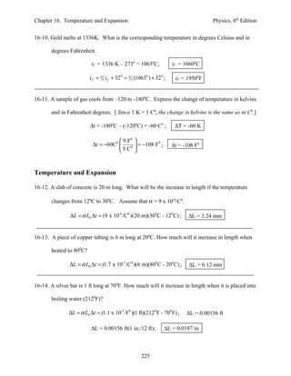 Chapter 16. Temperature and Expansion                                                Physics, 6th Edition


16-10. Gold melts at 1336K. What is the corresponding temperature in degrees Celsius and in

       degrees Fahrenheit.

                          tC = 1336 K – 2730 = 10630C;               tC = 10600C

                         t F = 9 5 tC + 320 = 9 5 (10630 ) + 320 ;    tF = 19500F


16-11. A sample of gas cools from –120 to -1800C. Express the change of temperature in kelvins

       and in Fahrenheit degrees. [ Since 1 K = 1 C0, the change in kelvins is the same as in C0.]

                         ∆t = -1800C – (-1200C) = -60 C0 ;            ∆T = -60 K

                                      9 F0 
                           ∆t = −60C  0
                                          0 
                                              = −108 F0 ;            ∆t = -108 F0
                                     5 C 


Temperature and Expansion

16-12. A slab of concrete is 20 m long. What will be the increase in length if the temperature

       changes from 120C to 300C. Assume that α = 9 x 10-6/C0.

                ∆L = α L0 ∆t = (9 x 10-6 /C0 )(20 m)(300 C - 120 C) ;       ∆L = 3.24 mm


16-13. A piece of copper tubing is 6 m long at 200C. How much will it increase in length when

       heated to 800C?

               ∆L = α L0 ∆t = (1.7 x 10-5 /C0 )(6 m)(800 C - 200 C) ;       ∆L = 6.12 mm


16-14. A silver bar is 1 ft long at 700F. How much will it increase in length when it is placed into

       boiling water (2120F)?

               ∆L = α L0 ∆t = (1.1 x 10-5 /F0 )(1 ft)(2120 F - 700 F) ;    ∆L = 0.00156 ft

                          ∆L = 0.00156 ft(1 in./12 ft);          ∆L = 0.0187 in.



                                                    225
 