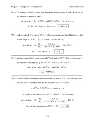 Chapter 16. Temperature and Expansion                                                    Physics, 6th Edition


16-15. The diameter of a hole in a steel plate 9 cm when the temperature is 200C. What will be

       the diameter of the hole at 2000C?

             ∆L = α L0 ∆t = (1.2 x 10-5 /C0 )(9 cm)(2000 C - 200 C) ;       ∆L = 0.0194 cm

                       L = L0 + ∆L = 9.00 cm + 0.0194 cm;           L = 9.02 cm



*16-16. A brass rod is 2.00 m long at 150C. To what temperature must the rod be heated so that

       its new length is 2.01 m?         [ ∆L = 2.01 m – 2.00 m = 0.01 m ]

                                         ∆L           0.010 m
               ∆L = α L0 ∆t ;     ∆t =       =                          ;     ∆t = 278 C0
                                         α Lo (1.8 x 10-5 /C0 )(2.00 m)

                                t = to + ∆t = 150C + 278 C0;     t = 2930C


16-17. A square copper plate 4 cm on a side at 200C is heated to 1200C. What is the increase in

       the area of the copper plate? [ γ = 2α = 2(1.7 x 10-5/C0) = 3.4 x 10-5/C0 ]

                      ∆A = γAo∆t = (3.4 x 10-5/C0)(4 cm)2(1200C – 200C);

                                              ∆A = 0.0544 cm2.


*16-18. A circular hole in a steel plate has a diameter of 20.0 cm at 270C. To what temperature

       must the plate be heated in order that the area of the hole be 314 cm2?

                                  π D 2 π (20 cm) 2
                           A=          =            = 314.16 cm 2 at 270C
                                    4        4

             The change in area must be 314 cm2 – 314.16 cm2:               ∆A = - 0.16 cm

                                          ∆A            −0.16 cm
             ∆A = 2α A0 ∆t ;      ∆t =        =                           = −21.2 C0
                                         2α A0 2(1.2 x 10 /C )(314.16 cm)
                                                         -5 0




                   Thus, the final temperature is 270C – 21.20C:            t = 5.880C




                                                    226
 