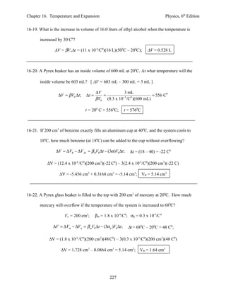 Chapter 16. Temperature and Expansion                                              Physics, 6th Edition


16-19. What is the increase in volume of 16.0 liters of ethyl alcohol when the temperature is

       increased by 30 C0?

               ∆V = βVo∆t = (11 x 10-4/C0)(16 L)(500C – 200C);           ∆V = 0.528 L



16-20. A Pyrex beaker has an inside volume of 600 mL at 200C. At what temperature will the

       inside volume be 603 mL? [ ∆V = 603 mL – 300 mL = 3 mL ]

                                          ∆V            3 mL
                  ∆V = βV0 ∆t ;    ∆t =      =                       = 556 C0
                                          βV0 (0.3 x 10 /C )(600 mL)
                                                       −5  0




                                  t = 200 C + 5560C;         t = 5760C



16-21. If 200 cm3 of benzene exactly fills an aluminum cup at 400C, and the system cools to

       180C, how much benzene (at 180C) can be added to the cup without overflowing?

                ∆V = ∆VB − ∆VAL = β BV0 ∆t − (3α )V0 ∆t ;       ∆t = (18 – 40) = -22 C0

           ∆V = (12.4 x 10-4 /C0)(200 cm3)(-22 C0) – 3(2.4 x 10-5/C0)(200 cm3)(-22 C)

                  ∆V = -5.456 cm3 + 0.3168 cm3 = -5.14 cm3; VB = 5.14 cm3



16-22. A Pyrex glass beaker is filled to the top with 200 cm3 of mercury at 200C. How much

       mercury will overflow if the temperature of the system is increased to 680C?

                      Vo = 200 cm3;       βm = 1.8 x 10-4/C0; αp = 0.3 x 10-5/C0

               ∆V = ∆Vm − ∆V p = β mV0 ∆t − (3α p )V0 ∆t ;     ∆t = 680C – 200C = 48 C0;

            ∆V = (1.8 x 10-4 /C0)(200 cm3)(48 C0) – 3(0.3 x 10-5/C0)(200 cm3)(48 C0)

                   ∆V = 1.728 cm3 – 0.0864 cm3 = 5.14 cm3; VB = 1.64 cm3




                                                  227
 