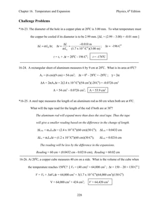 Chapter 16. Temperature and Expansion                                              Physics, 6th Edition


Challenge Problems

*16-23. The diameter of the hole in a copper plate at 200C is 3.00 mm. To what temperature must

         the copper be cooled if its diameter is to be 2.99 mm. [∆L = (2.99 – 3.00) = -0.01 mm ]

                                        ∆L          −0.010 m
              ∆L = α L0 ∆t ;     ∆t =       =                          ;   ∆t = -196 C0
                                        α Lo (1.7 x 10-5 /C0 )(3.00 m)

                               t = to + ∆t = 200C - 196 C0;     t = -1760C


16-24. A rectangular sheet of aluminum measures 6 by 9 cm at 280C. What is its area at 00C?

                Ao = (6 cm)(9 cm) = 54 cm2; ∆t = 00 – 280C = -280C ;           γ = 2α

                 ∆A = 2αAo∆t = 2(2.4 x 10-5/C0)(54 cm2)(-28 C0) = -0.0726 cm2

                               A = 54 cm2 – 0.0726 cm2;       A = 53.9 cm2


*16-25. A steel tape measures the length of an aluminum rod as 60 cm when both are at 80C.

         What will the tape read for the length of the rod if both are at 380?

             The aluminum rod will expand more than does the steel tape. Thus the tape

             will give a smaller reading based on the difference in the change of length.

              ∆LAL = αAlL0∆t = (2.4 x 10-5/C0)(60 cm)(30 C0); ∆LAl = 0.0432 cm

              ∆Ls = αsL0∆t = (1.2 x 10-5/C0)(60 cm)(30 C0);           ∆LAl = 0.0216 cm

                 The reading will be less by the difference in the expansions.

             Reading = 60 cm + (0.0432 cm - 0.0216 cm); Reading = 60.02 cm

16-26. At 200C, a copper cube measures 40 cm on a side. What is the volume of the cube when

       the temperature reaches 1500C? [ V0 = (40 cm)3 = 64,000 cm3 ; ∆t = 150 – 20 = 130 C0 ]

             V = V0 + 3αV0∆t = 64,000 cm3 + 3(1.7 x 10-5/C0)(64,000 cm3)(130 C0)

                         V = 64,000 cm3 + 424 cm3;            V = 64,420 cm3



                                                    228
 