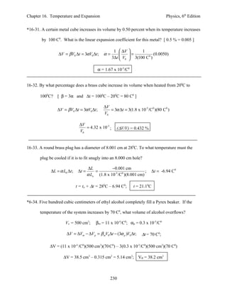 Chapter 16. Temperature and Expansion                                               Physics, 6th Edition


*16-31. A certain metal cube increases its volume by 0.50 percent when its temperature increases

        by 100 C0. What is the linear expansion coefficient for this metal? [ 0.5 % = 0.005 ]

                                                      1  ∆V       1
                 ∆V = βV0 ∆t = 3αV0 ∆t ;       α=            =           (0.0050)
                                                     3∆t  V0  3(100 C0 )

                                            α = 1.67 x 10-5/C0


16-32. By what percentage does a brass cube increase its volume when heated from 200C to

       1000C?    [ β = 3α and ∆t = 1000C – 200C = 80 C0 ]

                                               ∆V
                 ∆V = βV0 ∆t = 3αV0 ∆t ;          = 3α ∆t = 3(1.8 x 10-5 /C0 )(80 C0 )
                                               V0

                                ∆V
                                   = 4.32 x 10-3 ;     (∆V/V) = 0.432 %
                                V0


16-33. A round brass plug has a diameter of 8.001 cm at 280C. To what temperature must the

       plug be cooled if it is to fit snugly into an 8.000 cm hole?

                                      ∆L           −0.001 cm
             ∆L = α L0 ∆t ;    ∆t =       =                            ;   ∆t = -6.94 C0
                                      α Lo (1.8 x 10-5 /C0 )(8.001 cm)

                              t = to + ∆t = 280C – 6.94 C0;      t = 21.10C


*6-34. Five hundred cubic centimeters of ethyl alcohol completely fill a Pyrex beaker. If the

       temperature of the system increases by 70 C0, what volume of alcohol overflows?

                      Vo = 500 cm3;        βm = 11 x 10-4/C0; αp = 0.3 x 10-5/C0

                      ∆V = ∆Vm − ∆V p = β mV0 ∆t − (3α p )V0 ∆t ;    ∆t = 70 C0;

             ∆V = (11 x 10-4 /C0)(500 cm3)(70 C0) – 3(0.3 x 10-5/C0)(500 cm3)(70 C0)

                    ∆V = 38.5 cm3 – 0.315 cm3 = 5.14 cm3; VB = 38.2 cm3



                                                   230
 