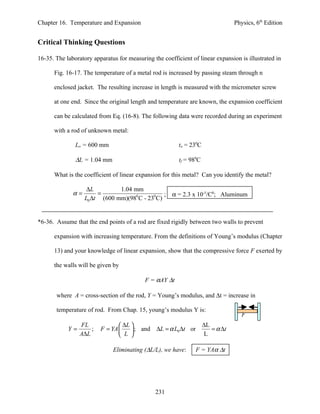 Chapter 16. Temperature and Expansion                                            Physics, 6th Edition


Critical Thinking Questions

16-35. The laboratory apparatus for measuring the coefficient of linear expansion is illustrated in

      Fig. 16-17. The temperature of a metal rod is increased by passing steam through n

      enclosed jacket. The resulting increase in length is measured with the micrometer screw

      at one end. Since the original length and temperature are known, the expansion coefficient

      can be calculated from Eq. (16-8). The following data were recorded during an experiment

      with a rod of unknown metal:

               Lo = 600 mm                               to = 230C

               ∆L = 1.04 mm                              tf = 980C

      What is the coefficient of linear expansion for this metal? Can you identify the metal?

                    ∆L         1.04 mm
              α=        =                        ;    α = 2.3 x 10-5/C0; Aluminum
                   L0 ∆t (600 mm)(980 C - 230 C)


*6-36. Assume that the end points of a rod are fixed rigidly between two walls to prevent

      expansion with increasing temperature. From the definitions of Young’s modulus (Chapter

      13) and your knowledge of linear expansion, show that the compressive force F exerted by

      the walls will be given by

                                           F = αAY ∆t

       where A = cross-section of the rod, Y = Young’s modulus, and ∆t = increase in

       temperature of rod. From Chap. 15, young’s modulus Y is:
                                                                                    F
                 FL              ∆L                                ∆L
            Y=       ;   F = YA      ; and ∆L = α L0 ∆t or            = α ∆t
                 A∆L             L                                 L

                              Eliminating (∆L/L), we have:      F = YAα ∆t




                                               231
 