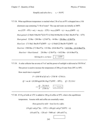 Chapter 17. Quantity of Heat                                                       Physics, 6th Edition


                            Simplify and solve for te:     te = 58.90C



*17-38. What equilibrium temperature is reached when 2 lb of ice at 00F is dropped into a 3-lb

       aluminum cup containing 7.5 lb of water? The cup and water are initially at 2000F.

         m1ci(320F – 00F) + miLf + micw(te – 320F) = mwcw(2000F – te) + mAlcAl(2000F – te)

       Heat gained: (2 lb)(0.5 Btu/lb F0)(32 F0)+(2 lb)(144 Btu/lb)+(2 lb)(1 Btu/lb F0)(t – 320F)

       Heat gained: 32 Btu + 288 Btu + (2 lb/F0)te – 64 Btu = 256 Btu + (2 lb/F0)te

       Heat Lost: (7.5 lb)(1 Btu/lb F0)(2000F – te) + (3 lb)(0.22 Btu/lb F0)(2000F – te)

       Heat lost: 1500 Btu–(7.5 Btu/F0)te +132 Btu –(0.66 Btu/F0)te = 1632 Btu – (8.16 Btu/F0)te

         Heat lost = Heat Gained:       256 Btu + (2 lb/F0)te = 1632 Btu – (8.16 Btu/F0)te

                               Solving for te we have:     te = 1350F


*17-39. A solar collector has an area of 5 m2 and the power of sunlight is delivered at 550 W/m2.

         This power is used to increase the temperature of 200 g of water from 200C to 500C.

         How much time is required?

                            P = (550 W/m2)(5 m2) = 2750 W =2750 J/s

              Q = mc∆t = (0.200 kg)(4186 J/kg C0)(500C – 200C);          Q = 25,116 J

                                      Q 25,116 J
                                 t=    =         ;        te = 9.13 s
                                      P 2750 J/s


*17-40. If 10 g of milk at 120C is added to 180 g of coffee at 950C, what is the equilibrium

         temperature. Assume milk and coffee are essentially water.

                            Heat gained by milk = heat lost by coffee.

                   (10 g)(1 cal/g C0)(te – 120C) = (80 g)(1 cal/g C0)(950C – te)

                        (10 cal/C0)te – 120 cal = 7600 cal – (80 cal/C0) te


                                                243
 