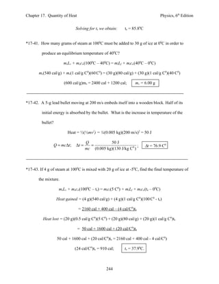 Chapter 17. Quantity of Heat                                                        Physics, 6th Edition


                                Solving for te we obtain:    te = 85.80C


*17-41. How many grams of steam at 1000C must be added to 30 g of ice at 00C in order to

         produce an equilibrium temperature of 400C?

                        msLv + mscw(1000C – 400C) = miLf + micw(400C – 00C)

       ms(540 cal/g) + ms(1 cal/g C0)(60 C0) = (30 g)(80 cal/g) + (30 g)(1 cal/g C0)(40 C0)

                        (600 cal/g)ms = 2400 cal + 1200 cal;        ms = 6.00 g



*17-42. A 5-g lead bullet moving at 200 m/s embeds itself into a wooden block. Half of its

         initial energy is absorbed by the bullet. What is the increase in temperature of the

         bullet?

                          Heat = ½(½mv2) = ¼(0.005 kg)(200 m/s)2 = 50 J

                                       Q           50 J
                   Q = mc∆t ;   ∆t =     =                         ;        ∆t = 76.9 C0
                                       mc (0.005 kg)(130 J/kg C0 )



*17-43. If 4 g of steam at 1000C is mixed with 20 g of ice at -50C, find the final temperature of

       the mixture.

                     msLv + mscw(1000C – te) = mici(5 C0) + miLf + micw(te – 00C)

                    Heat gained = (4 g)(540 cal/g) + (4 g)(1 cal/g C0)(100 C0 - te)

                                  = 2160 cal + 400 cal – (4 cal/C0)te

          Heat lost = (20 g)(0.5 cal/g C0)(5 C0) + (20 g)(80 cal/g) + (20 g)(1 cal/g C0)te

                                 = 50 cal + 1600 cal + (20 cal/C0)te

                    50 cal + 1600 cal + (20 cal/C0)te = 2160 cal + 400 cal - 4 cal/C0)

                                (24 cal/C0)te = 910 cal;     te = 37.90C.



                                                   244
 