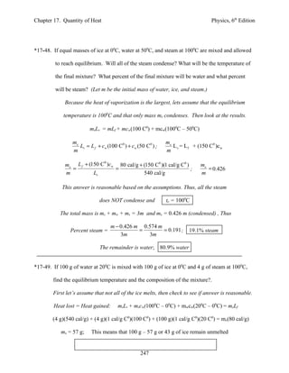 Chapter 17. Quantity of Heat                                                       Physics, 6th Edition




*17-48. If equal masses of ice at 00C, water at 500C, and steam at 1000C are mixed and allowed

         to reach equilibrium. Will all of the steam condense? What will be the temperature of

         the final mixture? What percent of the final mixture will be water and what percent

         will be steam? (Let m be the initial mass of water, ice, and steam.)

             Because the heat of vaporization is the largest, lets assume that the equilibrium

            temperature is 1000C and that only mass mx condenses. Then look at the results.

                         mxLv = mLf + mcw(100 C0) + mcw(1000C – 500C)

                 mx                                           mx
                    Lv = L f + cw (100 C0 ) + cw (50 C0 ) ;      L v = L f + (150 C0 )c w
                 m                                            m

             mx L f + (150 C )cw 80 cal/g + (150 C0 )(1 cal/g C0 )
                            0
                                                                              mx
               =                =                                  ;             = 0.426
             m          Lv                  540 cal/g                         m

            This answer is reasonable based on the assumptions. Thus, all the steam

                              does NOT condense and           te = 1000C

           The total mass is ms + mw + ms = 3m and mx = 0.426 m (condensed) , Thus

                                   m − 0.426 m 0.574 m
               Percent steam =                =        = 0.191 ;         19.1% steam
                                       3m        3m

                              The remainder is water; 80.9% water


*17-49. If 100 g of water at 200C is mixed with 100 g of ice at 00C and 4 g of steam at 1000C,

        find the equilibrium temperature and the composition of the mixture?.

        First let’s assume that not all of the ice melts, then check to see if answer is reasonable.

        Heat lost = Heat gained:       msLv + mscw(1000C – 00C) + mwcw(200C – 00C) = mxLf

        (4 g)(540 cal/g) + (4 g)(1 cal/g C0)(100 C0) + (100 g)(1 cal/g C0)(20 C0) = mx(80 cal/g)

           mx = 57 g;     This means that 100 g – 57 g or 43 g of ice remain unmelted


                                                  247
 