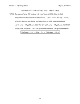 Chapter 17. Quantity of Heat                                                   Physics, 6th Edition


                  Total water = 4 g + 100 g + 57 g = 161 g; Total ice = 43 g

*17-50. Ten grams of ice at -50C is mixed with 6 g of steam at 1000C. Find the final

         temperature and the composition of the mixture.     (Let’s assume that only a mass mx

         of steam condenses and that the final temperature is 1000C, then check solution.)

        mx(540 cal/g) = (10 g)(0.5 cal/g C0)(5 C0) + (10 g)(80 cal/g) + (10 g)(1 cal/g C0)(100 C0)

        Solving for mx we obtain:    mx = 3.38 g of steam condensed; 2.62 g of steam remain.

                  Total water = 3.38 g + 10 g = 13.4 g; Total steam = 2.62 g




                                               248
 