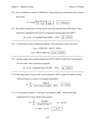 Chapter 17. Quantity of Heat                                                        Physics, 6th Edition


17-6. An air conditioner is rated at 15,000 Btu/h. Express this power in kilowatts and in calories

      per second?

                                   Btu  252 cal  1 h 
                     P = 15, 000                     ;       P = 1050 cal/s
                                    h  1 Btu  3600 s 

17-7. Hot coffee is poured into a 0.5-kg ceramic cup with a specific heat of 880 J/kg C0. How

      much heat is absorbed by the cup if it’s temperature increases from 20 to 800C?

                Q = mc∆t = (0.5 kg)(880 J/kg C0)(800C – 200C);           Q = 26.4 kJ


17-8. A 2 kW electric motor is 80 percent efficient. How much heat is lost in one hour?

                                Loss = 0.20(2 kW) = 400 W = 400 J/s;

                           Loss = 400 J/s(3600 s/h);     Loss = 1.44 MJ


17-9. An 8-kg copper sleeve must be heated from 250C to 1400C in order that it will expand to

       fit over a shaft. How much heat is required?

                Q = mc∆t = (8 kg)(390 J/kg C0)(1400C – 250C);            Q = 359 kJ.


17-10. How many grams of iron at 200C must be heated to 1000C in order to be able to release

       1800 cal of heat as it returns to its original temperature?

                          Q              1800 cal
                    m=      =                                    ;      m = 199 g
                         c∆t (0.113 cal/g ⋅ C0 )(1000 C - 200C )


17-11. A 4-kg chunk of metal (c = 320 J/kg C0) is initially at 3000C. What will its final

       temperature be if it losses 50 kJ of heat energy?

                                Q       −50, 000 J
                         ∆t =     =                     ;       ∆t = -39.1 C0
                                mc (4 kg)(320 J/kg C0 )

                                   t = 3000C – 39.10C;      t = 2610C



                                                 235
 