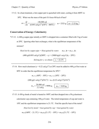 Chapter 17. Quantity of Heat                                                     Physics, 6th Edition


 17-12. In a heat-treatment, a hot copper part is quenched with water, cooling it from 4000C to

         300C. What was the mass of the part if it loses 80 kcal of heat?

                     Q            −80, 000 cal
              m=       =                                  ; m = 2325 g;       m = 2.32 kg
                    c∆t (0.093 cal/g C0 )(300 C - 4000 C)


Conservation of Energy: Calorimetry

*17-13. A 400-g copper pipe initially at 2000C is dropped into a container filled with 3 kg of water

        at 200C. Ignoring other heat exchanges, what is the equilibrium temperature of the

        mixture?

             Heat lost by copper pipe = Heat gained by water;        mccc ∆t = mwcw ∆t;

                (400 g)(0.093 cal/g C)(2000C – te) = (3000 kg)(1 ca/g C)(te – 200C)

                               Solving for te we obtain:     te = 22.20C


  17-14. How much aluminum (c = 0.22 cal/g C0) at 200C must be added to 400 g of hot water at

        800C in order that the equilibrium temperature be 300C?

                            mw cw (800C – 300C) = mAL cAl (300C – 200C)

                       (400 g)(1 cal/g C0)(50 C0) = mAl (0.22 cal/g C0)(10 C0)

                                    20, 000 cal
                            mAl =               = 9090 g ;    mAl = 9.09 kg
                                     2.2 cal/g


  17-15. A 450-g chunk of metal is heated to 1000C and then dropped into a 50-g aluminum

        calorimeter cup containing 100-g of water. The initial temperature of cup and water is

        100C and the equilibrium temperature is 21.10C. Find the specific heat of the metal?

                   Heat lost by metal = heat gained by cup + heat gained by water

               mxcx(1000C – 21.10C) = mAlcAl(21.10C – 100C) + mwcw(21.10C – 100C)



                                                   236
 