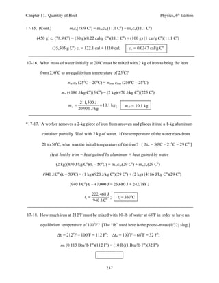 Chapter 17. Quantity of Heat                                                       Physics, 6th Edition


17-15. (Cont.)             mxcx(78.9 C0) = mAlcAl(11.1 C0) + mwcw(11.1 C0)

      (450 g) cx (78.9 C0) = (50 g)(0.22 cal/g C0)(11.1 C0) + (100 g) (1 cal/g C0)(11.1 C0)

                 (35,505 g C0) cx = 122.1 cal + 1110 cal;        cx = 0.0347 cal/g C0


17-16. What mass of water initially at 200C must be mixed with 2 kg of iron to bring the iron

        from 2500C to an equilibrium temperature of 250C?

                         mw cw (250C – 200C) = miron ciron (2500C – 250C)

                      mw (4186 J/kg C0)(5 C0) = (2 kg)(470 J/kg C0)(225 C0)

                                  211,500 J
                          mw =               = 10.1 kg ;       mAl = 10.1 kg
                                 20,930 J/kg


*17-17. A worker removes a 2-kg piece of iron from an oven and places it into a 1-kg aluminum

         container partially filled with 2 kg of water. If the temperature of the water rises from

         21 to 500C, what was the initial temperature of the iron? [ ∆tw = 500C – 210C = 29 C0 ]

             Heat lost by iron = heat gained by aluminum + heat gained by water

                   (2 kg)(470 J/kg C0)(te – 500C) = mAlcAl(29 C0) + mwcw(29 C0)

         (940 J/C0)(ti – 500C) = (1 kg)(920 J/kg C0)(29 C0) + (2 kg) (4186 J/kg C0)(29 C0)

                           (940 J/C0) ti – 47,000 J = 26,680 J + 242,788 J

                                           222, 468 J
                                    ti =              ;    ti = 3370C
                                            940 J/C0


17-18. How much iron at 2120F must be mixed with 10-lb of water at 680F in order to have an

        equilibrium temperature of 1000F? [The “lb” used here is the pound-mass (1/32) slug.]

                   ∆ti = 2120F – 1000F = 112 F0; ∆tw = 1000F – 680F = 32 F0;

                     mx (0.113 Btu/lb F0)(112 F0) = (10 lb)(1 Btu/lb F0)(32 F0)




                                                   237
 