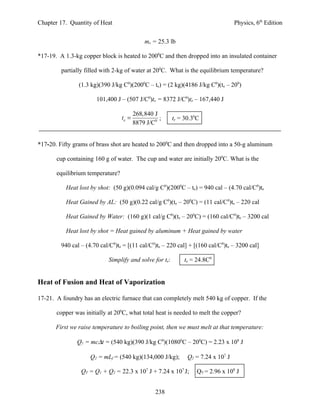 Chapter 17. Quantity of Heat                                                       Physics, 6th Edition


                                             mx = 25.3 lb

*17-19. A 1.3-kg copper block is heated to 2000C and then dropped into an insulated container

         partially filled with 2-kg of water at 200C. What is the equilibrium temperature?

                (1.3 kg)(390 J/kg C0)(2000C – te) = (2 kg)(4186 J/kg C0)(te – 200)

                       101,400 J – (507 J/C0)te = 8372 J/C0)te – 167,440 J

                                         268,840 J
                                  te =             ;     te = 30.30C
                                         8879 J/C0


*17-20. Fifty grams of brass shot are heated to 2000C and then dropped into a 50-g aluminum

       cup containing 160 g of water. The cup and water are initially 200C. What is the

       equilibrium temperature?

           Heat lost by shot: (50 g)(0.094 cal/g C0)(2000C – te) = 940 cal – (4.70 cal/C0)te

           Heat Gained by AL: (50 g)(0.22 cal/g C0)(te – 200C) = (11 cal/C0)te – 220 cal

           Heat Gained by Water: (160 g)(1 cal/g C0)(te – 200C) = (160 cal/C0)te – 3200 cal

           Heat lost by shot = Heat gained by aluminum + Heat gained by water

         940 cal – (4.70 cal/C0)te = [(11 cal/C0)te – 220 cal] + [(160 cal/C0)te – 3200 cal]

                            Simplify and solve for te:        te = 24.8C0


Heat of Fusion and Heat of Vaporization

17-21. A foundry has an electric furnace that can completely melt 540 kg of copper. If the

       copper was initially at 200C, what total heat is needed to melt the copper?

       First we raise temperature to boiling point, then we must melt at that temperature:

               Q1 = mc∆t = (540 kg)(390 J/kg C0)(10800C – 200C) = 2.23 x 108 J

                     Q2 = mLf = (540 kg)(134,000 J/kg);        Q2 = 7.24 x 107 J

                 QT = Q1 + Q2 = 22.3 x 107 J + 7.24 x 107 J;       QT = 2.96 x 108 J


                                                 238
 