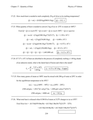Chapter 17. Quantity of Heat                                                     Physics, 6th Edition




17-22. How much heat is needed to melt completely 20 g of sliver at its melting temperature?

                       Q2 = mLf = (0.020 kg)(960.8 J/kg);     Q2 = 19.2 J


17-23. What quantity of heat is needed to convert 2 kg of ice at -250C to steam at 1000C?

          Total Q = Q1 to reach 00C +Q2 to melt + Q3 to reach 1000C + Q4 to vaporize

                 Q1 = mc∆t = (2 kg)(2300 J/kg C0)(25 C0); Q1 = 1.150 x 105 J

                     Q2 = mLf = (2 kg)(334,00 J/kg);      Q2 = 6.680 x 105 J

                Q3 = mc∆t = (2 kg)(4186 J/kg C0)(100 C0);      Q3 = 8.372 x 105 J

                    Q4 = mLv = (2 kg)(2,256,000 J/kg);      Q4 = 45.12 x 105 J

                QT = Q1 + Q2 + Q3 + Q4 = 1,465,000 cal;         QT = 6.13 x 106 J


17-24. If 7.57 x 106 J of heat are absorbed in the process of completely melting a 1.60-kg chunk

       of an unknown metal, what is the latent heat of fusion and what is the metal?

                           Q 7.57 x 106 J
                    Lf =     =            ;     Lf = 4.73 x 106 J/kg; Copper
                           m   1.60 kg


*17-25. How many grams of steam at 1000C must be mixed with 200-g of water at 200C in order

       for the equilibrium temperature to be 500C?

                        msLv + mscw(1000C – 500C) = mwcw(500C – 200C)

               (540 cal/g)ms + (50 C0)(1 cal/g C0)ms = (200 g)(1 cal/g C0)(30 C0)

                            (590 cal/g)ms = 6000 cal;     ms = 10.2 g


17-26. What total heat is released when 0.500 lb of steam at 2120F changes to ice at 100F?

       Total Heat lost = (0.5 lb)(970 Btu/lb) + (0.5 lb)(1 Btu/lb F0)(2120F – 320F)

                                     + (0.5 lb)(144 Btu/lb) + (0.5 lb)(0.5 Btu/lb F0)(10 F0)


                                               239
 