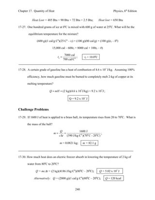 Chapter 17. Quantity of Heat                                                      Physics, 6th Edition


           Heat Lost = 485 Btu + 90 Btu + 72 Btu + 2.5 Btu;            Heat lost = 650 Btu

17-27. One hundred grams of ice at 00C is mixed with 600 g of water at 250C. What will be the

        equilibrium temperature for the mixture?

               (600 g)(1 cal/g C0)(25 C0 – te) = (100 g)(80 cal/g) + (100 g)(te – 00)

                            15,000 cal – 600te = 8000 cal + 100te – 0)

                                         7000 cal
                                 te =              ;     te = 10.00C
                                        700 cal/C0


17-28. A certain grade of gasoline has a heat of combustion of 4.6 x 107 J/kg. Assuming 100%

       efficiency, how much gasoline must be burned to completely melt 2-kg of copper at its

       melting temperature?

                          Q = mH = (2 kg)(4.6 x 107 J/kg) = 9.2 x 107 J ;

                                             Q = 9.2 x 107 J


Challenge Problems

17-29. If 1600 J of heat is applied to a brass ball, its temperature rises from 20 to 700C. What is

       the mass of the ball?

                                     Q            1600 J
                               m=      =                              ;
                                    c∆t (390 J/kg C0 )(700 C - 200 C)

                                    m = 0.0821 kg;      m = 82.1 g



17-30. How much heat does an electric freezer absorb in lowering the temperature of 2 kg of

       water from 800C to 200C?

              Q = mc∆t = (2 kg)(4186 J/kg C0)(800C – 200C);            Q = 5.02 x 105 J

             Alternatively: Q = (2000 g)(1 cal/g C0)(800C – 200C);          Q = 120 kcal


                                                  240
 