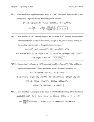 Chapter 17. Quantity of Heat                                                         Physics, 6th Edition



17-31. A heating element supplies an output power of 12 kW. How much time is needed to melt

       completely a 2-kg silver block? Assume no power is wasted.

                Q = mLf = (2 kg)(88.3 x 103 J/kg) = 176,600 J;           P = 12,000 J/s

                             Heat              Heat 176, 600 J
                        P=        ;       t=       =            ;      t = 14.7 s
                              t                 P    12,000 J/s


*17-32. How much ice at -100C must be added to 200 g of water at 500C to bring the equilibrium

         temperature to 400C? (The ice must first be brought to 00C, then it must be melted, and

         the resulting water brought to the equilibrium temperature.)

                   mici(10 C0) + miLf + micw(400C – 00C) = mwcw(500C – 400C)

      mi(0.5 cal/g C0)(10 C0) + (80 cal/g)mi + (40 C0)(1 cal/g C0)mi = (200 g)(1 cal/g C0)(10 C0)

                             (125 cal/g)ms = 2000 cal;          ms = 16.0 g


*17-33. Assume that 5 g of steam at 1000C are mixed with 20-g of ice at 00C. What will be the

         equilibrium temperature? (Total heat lost by steam = Total heat gained by ice)

                           msLv+ mscw(1000C – te) = miLf + micw(te – 00C)

       (5 g)(540 cal/g) + (5 g)(1 cal/g C0)(1000C – te) = (20 g)(80 cal/g) + (20 g)(1 cal/g C0)te

                    2700 cal + 500 cal – (5 cal/C0)te = 1600 cal + (20 cal/C0)te

                               (25 cal/C0)te = 1600 cal;         te = 64.00C


*17-34. How much heat is developed by the brakes of a 4000-lb truck to bring it to a stop from a

       speed of 60 mi/h?     Work = ½mvf2 - ½mvo2          vo= 60 mi/h = 88 ft/s; vf = 0;   m = W/g

                4000 lb
           m=             = 125 slugs ;        Work = 0 - ½(125 sl)(88 ft/s)2 = -484,000 ft lb
                32 ft/s 2




                                                     241
 