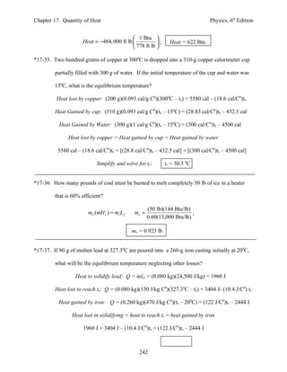 Chapter 17. Quantity of Heat                                                     Physics, 6th Edition


                                              1 Btu 
                      Heat = −484, 000 ft lb            ;     Heat = 622 Btu
                                              778 ft lb 

*17-35. Two hundred grams of copper at 3000C is dropped into a 310-g copper calorimeter cup

         partially filled with 300 g of water. If the initial temperature of the cup and water was

         150C, what is the equilibrium temperature?

          Heat lost by copper: (200 g)(0.093 cal/g C0)(3000C – te) = 5580 cal – (18.6 cal/C0)te

         Heat Gained by cup: (310 g)(0.093 cal/g C0)(te – 150C) = (28.83 cal/C0)te – 432.5 cal

           Heat Gained by Water: (300 g)(1 cal/g C0)(te – 150C) = (300 cal/C0)te – 4500 cal

               Heat lost by copper = Heat gained by cup + Heat gained by water

          5580 cal – (18.6 cal/C0)te = [(28.8 cal/C0)te – 432.5 cal] + [(300 cal/C0)te – 4500 cal]

                            Simplify and solve for te:        te = 30.3 0C


*17-36. How many pounds of coal must be burned to melt completely 50 lb of ice in a heater

         that is 60% efficient?

                                                      (50 lb)(144 Btu/lb)
                        mx (mH c ) = mi L f    mx =                       ;
                                                      0.60(13,000 Btu/lb)

                                              mx = 0.923 lb


*17-37. If 80 g of molten lead at 327.30C are poured into a 260-g iron casting initially at 200C,

         what will be the equilibrium temperature neglecting other losses?

                  Heat to solidify lead: Q = mLf = (0.080 kg)(24,500 J/kg) = 1960 J

         Heat lost to reach te: Q = (0.080 kg)(130 J/kg C0)(327.30C – te) = 3404 J- (10.4 J/C0) te

           Heat gained by iron: Q = (0.260 kg)(470 J/kg C0)(te – 200C) = (122 J/C0)te – 2444 J

                 Heat lost in solidifying + heat to reach te = heat gained by iron

                      1960 J + 3404 J – (10.4 J/C0)te = (122 J/C0)te – 2444 J



                                                 242
 