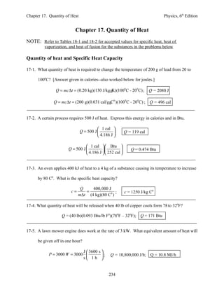 Chapter 17. Quantity of Heat                                                   Physics, 6th Edition


                            Chapter 17. Quantity of Heat
NOTE: Refer to Tables 18-1 and 18-2 for accepted values for specific heat, heat of
          vaporization, and heat of fusion for the substances in the problems below

Quantity of heat and Specific Heat Capacity

17-1. What quantity of heat is required to change the temperature of 200 g of lead from 20 to

      1000C? [Answer given in calories--also worked below for joules.]

                Q = mc ∆t = (0.20 kg)(130 J/kg gK)(1000 C - 200 C) ; Q = 2080 J

               Q = mc ∆t = (200 g)(0.031 cal/g gC0 )(1000 C - 200 C) ; Q = 496 cal


17-2. A certain process requires 500 J of heat. Express this energy in calories and in Btu.

                                          1 cal 
                               Q = 500 J                 Q = 119 cal
                                          4.186 J 

                                   1 cal  Btu 
                        Q = 500 J                         Q = 0.474 Btu
                                   4.186 J  252 cal 


17-3. An oven applies 400 kJ of heat to a 4 kg of a substance causing its temperature to increase

      by 80 C0. What is the specific heat capacity?

                               Q    400, 000 J
                         c=      =               ;         c = 1250 J/kg C0
                              m∆t (4 kg)(80 C0 )

17-4. What quantity of heat will be released when 40 lb of copper cools form 78 to 320F?

                    Q = (40 lb)(0.093 Btu/lb F0)(780F – 320F); Q = 171 Btu


17-5. A lawn mower engine does work at the rate of 3 kW. What equivalent amount of heat will

      be given off in one hour?

                             J  3600 s 
            P = 3000 W = 3000          ;       Q = 10,800,000 J/h; Q = 10.8 MJ/h
                             s 1h 


                                                234
 