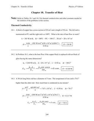 Chapter 18. Transfer of Heat                                                  Physics, 6th Edition


                           Chapter 18. Transfer of Heat

Note: Refer to Tables 18-1 and 18-2 for thermal conductivities and other constants needed in
        the solution of the problems in this section.

Thermal Conductivity

18-1. A block of copper has a cross-section of 20 cm2 and a length of 50 cm. The left end is

      maintained at 00C and the right end is a 1000C. What is the rate of heat flow in watts?

              k = 385 W/m K; ∆t = 1000C – 00C = 100 C0; 20 cm2 = 20 x 10-4 m2

                    kA∆t (385 W/m C0 )(20 x 10-4 m 2 )(100 Co )
               H=       =                                       ;      H = 154 W
                     L                 0.50 m



18-2. In Problem 18-1, what is the heat flow if the copper block is replaced with an block of

      glass having the same dimensions?

                kG = 0.80 W/m K; A = 20 x 10-4 m2; L = 0.50 m;       ∆t = 100 C0

                   k L   k (6 cm)
               LB = B A = B       = cm ;
                                   3                                 H = 0.320 W
                    kA      2k B




18-3. A 50-cm long brass rod has a diameter of 3 mm. The temperature of one end is 76 C0

      higher than the other end. How much heat is conducted in one minute?

                   π D 2 π (0.003 m) 2
              A=        =              = 7.07 x 10-6 m 2 ; L = 0.50 m; ∆t = 76 C0
                     4         4

                    kA∆t (109 W/m C0 )(7.07 x 10-6 m 2 )(76 Co )
               H=       =                                        ; H = 0.117 W
                     L                 0.50 m

                             k B LA  k (6 cm)
                      LB =          = B       =3 cm ;            Q = 7.03 J
                               kA       2k B




                                                249
 