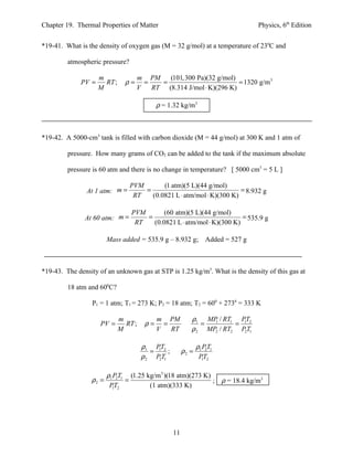 Chapter 19. Thermal Properties of Matter                                       Physics, 6th Edition


*19-41. What is the density of oxygen gas (M = 32 g/mol) at a temperature of 230C and

         atmospheric pressure?

                     m               m PM    (101,300 Pa)(32 g/mol)
              PV =     RT ;     ρ=     =   =                         = 1320 g/m3
                     M               V   RT (8.314 J/mol ⋅ K)(296 K)

                                             ρ = 1.32 kg/m3



*19-42. A 5000-cm3 tank is filled with carbon dioxide (M = 44 g/mol) at 300 K and 1 atm of

         pressure. How many grams of CO2 can be added to the tank if the maximum absolute

         pressure is 60 atm and there is no change in temperature? [ 5000 cm3 = 5 L ]

                                 PVM       (1 atm)(5 L)(44 g/mol)
                At 1 atm: m =        =                                 = 8.932 g
                                  RT   (0.0821 L ⋅ atm/mol ⋅ K)(300 K)

                                  PVM       (60 atm)(5 L)(44 g/mol)
               At 60 atm: m =         =                                 = 535.9 g
                                   RT   (0.0821 L ⋅ atm/mol ⋅ K)(300 K)

                        Mass added = 535.9 g – 8.932 g; Added = 527 g



*19-43. The density of an unknown gas at STP is 1.25 kg/m3. What is the density of this gas at

         18 atm and 600C?

                  P1 = 1 atm; T1 = 273 K; P2 = 18 atm; T2 = 600 + 2730 = 333 K

                              m              m PM         ρ1 MP / RT1 PT2
                     PV =       RT ;    ρ=     =             =  1
                                                                       = 1
                              M              V   RT       ρ 2 MP2 / RT2 P2T1

                                       ρ1 PT2                 ρ1 P2T1
                                          = 1 ;        ρ2 =
                                       ρ 2 P2T1                PT2
                                                                1



                        ρ1 P2T1 (1.25 kg/m3 )(18 atm)(273 K)
                 ρ2 =          =                             ; ρ = 18.4 kg/m3
                         PT2
                          1            (1 atm)(333 K)




                                                  11
 
