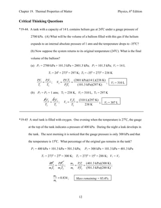 Chapter 19. Thermal Properties of Matter                                       Physics, 6th Edition


Critical Thinking Questions

*19-44. A tank with a capacity of 14 L contains helium gas at 240C under a gauge pressure of

         2700 kPa. (A) What will be the volume of a balloon filled with this gas if the helium

         expands to an internal absolute pressure of 1 atm and the temperature drops to -350C?

         (b) Now suppose the system returns to its original temperature (240C). What is the final

         volume of the balloon?

         (a) P1 = 2700 kPa + 101.3 kPa = 2801.3 kPa; P2 = 101.3 kPa; V1 = 14 L

                       T1 = 240 + 2730 = 297 K; T2 = -350 + 2730 = 238 K

               PV1 PV2              PV1T2 (2801 kPa)(14 L)(238 K)
                1
                  = 2 ;      V2 =    1
                                          =                       ;      V2 = 310 L
               T1   T2               P2T1    (101.3 kPa)(297 K)

         (b)   P2 = P3 = 1 atm; T2 = 238 K, V2 = 310 L, T3 = 297 K

                   PV2 PV3                 V2T3 (310 L)(297 K)
                    2
                      = 3 ;         V3 =       =               ;    V3 = 387 L
                   T2   T3                  T2      238 K



*19-45 A steel tank is filled with oxygen. One evening when the temperature is 270C, the gauge

       at the top of the tank indicates a pressure of 400 kPa. During the night a leak develops in

       the tank. The next morning it is noticed that the gauge pressure is only 300 kPa and that

       the temperature is 150C. What percentage of the original gas remains in the tank?

         P1 = 400 kPa + 101.3 kPa = 501.3 kPa;        P2 = 300 kPa + 101.3 kPa = 401.3 kPa

                 T1 = 2730 + 270 = 300 K; T2 = 2730 + 150 = 288 K; V1 = V2

                       PV1 PV2             m2 P2T1 (401.3 kPa)(300 K)
                        1
                           = 2 ;             =    =                   ;
                       m1T1 m2T2           m1 PT2 (501.3 kPa)(288 K)
                                               1


                           m2
                              = 0.834 ;        Mass remaining = 83.4%
                           m1




                                                 12
 