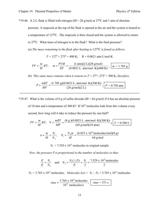 Chapter 19. Thermal Properties of Matter                                         Physics, 6th Edition


*19-46. A 2-L flask is filled with nitrogen (M = 28 g/mol) at 270C and 1 atm of absolute

       pressure. A stopcock at the top of the flask is opened to the air and the system is heated to

       a temperature of 1270C. The stopcock is then closed and the system is allowed to return

       to 270C. What mass of nitrogen is in the flask? What is the final pressure?

       (a) The mass remaining in the flask after heating to 1270C is found as follows:

                      T = 1270 + 2730 = 400 K;          R = 0.0821 atm L/mol K

                 m               PVM       (1 atm)(2 L)(28 g/mol)
          PV =     RT ;     m=       =                                 ; m = 1.705 g
                 M                RT   (0.0821 L ⋅ atm/mol ⋅ K)(400 K)

       (b) This same mass remains when it returns to T = 270+ 2730 = 300 K, therefore,

                  mRT (1.705 g)(0.0821 L ⋅ atm/mol ⋅ K)(300 K)
             P=      =                                         ; P = 0.750 atm
                  MV              (28 g/mol)(2 L)


*19-47. What is the volume of 8 g of sulfur dioxide (M = 64 g/mol) if it has an absolute pressure

       of 10 atm and a temperature of 300 K? If 1020 molecules leak from this volume every

       second, how long will it take to reduce the pressure by one-half?

                m          mRT (8 g )(0.0821 L ⋅ atm/mol ⋅ K)(300 K)
         PV =     RT ; V =    =                                      ; V = 0.308 L
                M          MP           (64 g/mol)(10 atm)

                      m N1                  N A m (6.023 x 1023 molecules/mol)(8 g)
                 n=    =   ;         N1 =        =
                      M NA                   M                64 g/mol

                          N1 = 7.529 x 1022 molecules in original sample

        Now, the pressure P is proportional to the number of molecules so that:

                  P N1                     N1 ( 12 P ) N1 7.529 x 1022 molecules
                   1
                     =       and      N2 =          1
                                                      =   =
                  P2 N 2                       P 1      2           2

       N2 = 3.765 x 1022 molecules; Molecules lost = N1 – N2 = 3.765 x 1022 molecules

                                    3.764 x 1022 molecules
                           time =                          ;    time = 371 s
                                       1022 molecules/s


                                                   13
 