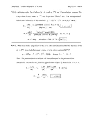 Chapter 19. Thermal Properties of Matter                                           Physics, 6th Edition


*19-48. A flask contains 2 g of helium (M = 4 g/mol) at 570C and 12 atm absolute pressure. The

       temperature then decreases to 170C and the pressure falls to 7 atm. How many grams of

       helium have leaked out of the container? [ T1 = 570 + 2730 = 330 K; T2 = 290 K ]

                       mRT1 (2 g)(0.0821 L ⋅ atm/mol ⋅ K)(330 K)
                V1 =       =                                     ;       V1 = 1.13 L
                       MP1           (4 g/mol)(12 atm)

                        MPV2     (4 g/mol)(7 atm)(1.129 L)
                 m2 =     2
                             =                                 ;        m2 = 1.328 g
                         RT2   (0.0821 L ⋅ atm/mol ⋅ K)(290 K)

                        m1 = 2.00 g;       mass lost = 2.00 – 1.328 = 0.672 g


*19-49. What must be the temperature of the air in a hot-air balloon in order that the mass of the

       air be 0.97 times that of an equal volume of air at a temperature of 270C?

               m2 = 0.97m1; T2 = 270 + 2730 = 300 K; Assume V1 = V2             T1 = ?

       Note: The pressure inside a balloon will always be equal to the pressure of the

       atmosphere, since that is the pressure applied to the surface of the balloon, so P1 = P2.

                           m1 RT1            m1 RT1 (0.97 m1 ) RT2
                    V1 =          = V2 ;           =               ; T1 = 0.97T2
                            MP 1              MP 1      MP2

                                        T1    300 K
                                T2 =        =       ;      T2 = 309 K
                                       0.97    0.97




                                                   14
 