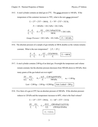 Chapter 19. Thermal Properties of Matter                                             Physics, 6th Edition


19-5. A steel cylinder contains an ideal gas at 270C. The gauge pressure is 140 kPa. If the

       temperature of the container increases to 790C, what is the new gauge pressure?

                       T1 = 270 + 2730 = 300 K; T2 = 790 + 2730 = 352 K;

                            P1 = 140 kPa + 101.3 kPa = 241.3 kPa;

                     P P2               PT2 (241.3 kPa)(352 K)
                      1
                        = ;      P2 =    1
                                            =                  = 283.1 kPa
                     T1 T2               T1       300 K

                   Gauge Pressure = 283.1 kPa – 101.3 kPa;            P2 = 182 kPa


19-6. The absolute pressure of a sample of gas initially at 300 K doubles as the volume remains

       constant. What is the new temperature?          [ P2 = 2P1 ]

                        P P2              P2T1 (2 P )(300 K) ;        T2 = 600 K
                         1
                           = ;     T2 =       =    1

                        T1 T2              P1         P1




19-7. A steel cylinder contains 2.00 kg of an ideal gas. Overnight the temperature and volume

       remain constant, but the absolute pressure decreases from 500 kPa down to 450 kPa. How

       many grams of the gas leaked out over night?

               PV1 PV2                  m1 P2 (2.00 kg)(450 kPa)
                1
                   = 2 ;         m2 =        =                   ;        m2 = 1.80 kg
               m1T1 m2T2                 P1        500 kPa

                  Lost = 2.00 kg – 1.80 kg = 0.200 kg; Amt. Leaked = 200 g


19-8. Five liters of a gas at 250C has an absolute pressure of 200 kPa. If the absolute pressure

       reduces to 120 kPa and the temperature increases to 600C, what is the final volume?

                       T1 = 250 + 2730 = 298 K; T2 = 600 + 2730 = 333 K

                       PV1 PV2                 PV1T2 (200 kPa)(5 L)(333 K)
                        1
                          = 2 ;         V2 =    1
                                                     =
                       T1   T2                 T1 P2   (298 K)(120 kPa)

                                               V2 = 9.31 L



                                                   3
 