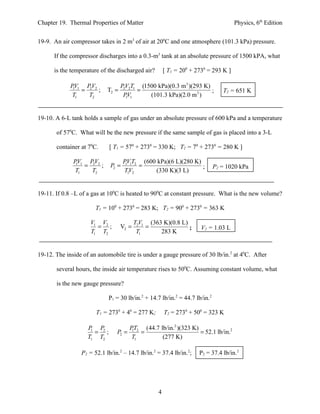 Chapter 19. Thermal Properties of Matter                                             Physics, 6th Edition


19-9. An air compressor takes in 2 m3 of air at 200C and one atmosphere (101.3 kPa) pressure.

      If the compressor discharges into a 0.3-m3 tank at an absolute pressure of 1500 kPA, what

      is the temperature of the discharged air?        [ T1 = 200 + 2730 = 293 K ]

             PV1 PV2               PV2T1 (1500 kPa)(0.3 m3 )(293 K)
              1
                = 2 ;       T2 =    2
                                        =                           ;           T2 = 651 K
             T1   T2                PV1
                                      1     (101.3 kPa)(2.0 m 3 )


19-10. A 6-L tank holds a sample of gas under an absolute pressure of 600 kPa and a temperature

       of 570C. What will be the new pressure if the same sample of gas is placed into a 3-L

       container at 70C.     [ T1 = 570 + 2730 = 330 K; T2 = 70 + 2730 = 280 K ]

              PV1 PV2               PV1T2 (600 kPa)(6 L)(280 K)
               1
                 = 2 ;       P2 =    1
                                         =                      ;            P2 = 1020 kPa
              T1   T2               TV21      (330 K)(3 L)


19-11. If 0.8 –L of a gas at 100C is heated to 900C at constant pressure. What is the new volume?

                       T1 = 100 + 2730 = 283 K; T2 = 900 + 2730 = 363 K

                     V1 V2                T2V1 (363 K)(0.8 L)
                       = ;         V2 =       =               ;       V2 = 1.03 L
                     T1 T2                 T1      283 K


19-12. The inside of an automobile tire is under a gauge pressure of 30 lb/in.2 at 40C. After

       several hours, the inside air temperature rises to 500C. Assuming constant volume, what

       is the new gauge pressure?

                             P1 = 30 lb/in.2 + 14.7 lb/in.2 = 44.7 lb/in.2

                       T1 = 2730 + 40 = 277 K;         T2 = 2730 + 500 = 323 K

                    P P2               PT2 (44.7 lb/in.2 )(323 K)
                     1
                       = ;      P2 =    1
                                           =                      = 52.1 lb/in.2
                    T1 T2               T1        (277 K)

                 P2 = 52.1 lb/in.2 – 14.7 lb/in.2 = 37.4 lb/in.2;    P2 = 37.4 lb/in.2




                                                   4
 