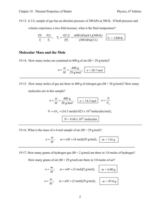 Chapter 19. Thermal Properties of Matter                                         Physics, 6th Edition


19-13. A 2-L sample of gas has an absolute pressure of 300 kPa at 300 K. If both pressure and

       volume experience a two-fold increase, what is the final temperature?

              PV1 PV2                  PV2T1 (600 kPa)(4 L)(300 K)
               1
                 = 2 ;          T2 =    2
                                            =                            T2 = 1200 K
              T1   T2                   PV1
                                          1     (300 kPa)(2 L)



Molecular Mass and the Mole

19-14. How many moles are contained in 600 g of air (M = 29 g/mole)?

                                       m   600 g
                                 n=      =        ;     n = 20.7 mol
                                       M 29 g/mol


19-15. How many moles of gas are there in 400 g of nitrogen gas (M = 28 g/mole)? How many

       molecules are in this sample?

                               m   400 g                                 N
                         n=      =        ;        n = 14.3 mol     n=
                               M 28 g/mol                                NA

                      N = nN A = (14.3 mol)(6.023 x 1023molecules/mol) ;

                                        N = 8.60 x 1024 molecules


19-16. What is the mass of a 4-mol sample of air (M = 29 g/mol)?

                         m
                    n=     ;      m = nM = (4 mol)(29 g/mol);       m = 116 g
                         M


19-17. How many grams of hydrogen gas (M = 2 g/mol) are there in 3.0 moles of hydrogen?

       How many grams of air (M = 29 g/mol) are there in 3.0 moles of air?

                         m
                    n=     ;      m = nM = (3 mol)(2 g/mol);        m = 6.00 g
                         M

                         m
                   n=      ;     m = nM = (3 mol)(29 g/mol);        m = 87.0 g
                         M



                                                   5
 