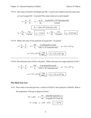 Chapter 19. Thermal Properties of Matter                                          Physics, 6th Edition


*19-18. How many molecules of hydrogen gas (M = 2 g/mol) are needed to have the same mass

         as 4 g of oxygen (M = 32 g/mol)? How many moles are in each sample?

                   m   N             mH N A (4 g)(6.023 x 1023 molecules/mol)
                n=   =   ;      NH =       =
                   M NA               MH                 2 g/mol

                                NH = 1.20 x 1024 molecules of H2

                mH    4g                                   mO     4g
         nH =      =        ;     nH = 2 mol        nO =      =         ;        nH = 0.125 mol
                M H 2 g/mol                                M O 32 g/mol


*19-19. What is the mass of one molecule of oxygen (M = 32 g/mol)?

              m   N             NM    (1 molecule)(32 g/mol)
         n=     =   ;     m=       =                           ;         m = 5.31 x 10-23 g
              M NA              N A 6.023 x 1023 molecules/mol

                                          1 kg 
                       m = 5.31 x 10-23g         ;       m = 5.31 x 10-26 kg
                                          1000 g 


*19-20. The molecular mass of CO2 is 44 g/mol. What is the mass of a single molecule of CO2?

              m   N             NM    (1 molecule)(44 g/mol)
         n=     =   ;     m=       =                           ;         m = 7.31 x 10-23 g
              M NA              N A 6.023 x 1023 molecules/mol

                                          1 kg 
                       m = 7.31 x 10-23g         ;       m = 7.31 x 10-26 kg
                                          1000 g 


The Ideal Gas Law

19-21. Three moles of an ideal gas have a volume of 0.026 m3 and a pressure of 300 kPa. What is

       the temperature of the gas in degrees Celsius?

                                           PV (300, 000 Pa)(0.026 m3 )
                        PV = nRT ;    T=     =
                                           nR (3 mol)(8.314 J/mol ⋅ K)

                         T = 313 K; tC = 3130 – 2730;          tC = 39.70C



                                                6
 