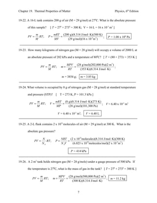 Chapter 19. Thermal Properties of Matter                                         Physics, 6th Edition


19-22. A 16-L tank contains 200 g of air (M = 29 g/mol) at 270C. What is the absolute pressure

       of this sample?     [ T = 270 + 2730 = 300 K; V = 16 L = 16 x 10-3 m3 ]

              m               mRT (200 g)(8.314 J/mol ⋅ K)(300 K)
       PV =     RT ;     P=      =                                ;      P = 1.08 x 106 Pa
              M               MV     (29 g/mol)(16 x 10-3m 3 )


19-23. How many kilograms of nitrogen gas (M = 28 g/mol) will occupy a volume of 2000 L at

       an absolute pressure of 202 kPa and a temperature of 800C? [ T = (80 + 273) = 353 K ]

                       m                MPV (28 g/mol)(202,000 Pa)(2 m3 )
                  PV =   RT ;        m=     =                             ;
                       M                 RT    (353 K)(8.314 J/mol ⋅ K)

                                      m = 3854 g;       m = 3.85 kg


19-24. What volume is occupied by 8 g of nitrogen gas (M = 28 g/mol) at standard temperature

       and pressure (STP)? [         T = 273 K, P = 101.3 kPa ]

               m                mRT (8 g)(8.314 J/mol ⋅ K)(273 K)
        PV =     RT ;      V=      =                              ;     V = 6.40 x 10-3 m3
               M                MP     (28 g/mol)(101,300 Pa)

                                   V = 6.40 x 10-3 m3;     V = 6.40 L


19-25. A 2-L flask contains 2 x 1023 molecules of air (M = 29 g/mol) at 300 K. What is the

       absolute gas pressure?

                   N                 NRT (2 x 1023 molecules)(8.314 J/mol ⋅ K)(300 K)
            PV =      RT ;      P=        =
                   NA                N AV   (6.023 x 1023molecules/mol)(2 x 10-3 m3 )

                                             P = 414 kPa


19-26. A 2 m3 tank holds nitrogen gas (M = 28 g/mole) under a gauge pressure of 500 kPa. If

       the temperature is 270C, what is the mass of gas in the tank? [ T = 270 + 2730 = 300 K ]

                  m                MPV (28 g/mol)(500,000 Pa)(2 m3 )
           PV =     RT ;      m=       =                             ; m = 11.2 kg
                  M                 RT    (300 K)(8.314 J/mol ⋅ K)


                                                    7
 