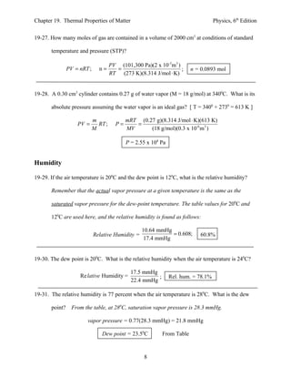 Chapter 19. Thermal Properties of Matter                                           Physics, 6th Edition


19-27. How many moles of gas are contained in a volume of 2000 cm3 at conditions of standard

       temperature and pressure (STP)?

                                  PV (101,300 Pa)(2 x 10-3m 3 )
                PV = nRT ;     n=   =                           ;       n = 0.0893 mol
                                  RT (273 K)(8.314 J/mol ⋅ K)


19-28. A 0.30 cm3 cylinder contains 0.27 g of water vapor (M = 18 g/mol) at 3400C. What is its

       absolute pressure assuming the water vapor is an ideal gas? [ T = 3400 + 2730 = 613 K ]

                             m             mRT (0.27 g)(8.314 J/mol ⋅ K)(613 K)
                    PV =       RT ;   P=      =
                             M             MV      (18 g/mol)(0.3 x 10-6 m3 )

                                           P = 2.55 x 108 Pa


Humidity

19-29. If the air temperature is 200C and the dew point is 120C, what is the relative humidity?

       Remember that the actual vapor pressure at a given temperature is the same as the

       saturated vapor pressure for the dew-point temperature. The table values for 200C and

       120C are used here, and the relative humidity is found as follows:

                                                   10.64 mmHg
                             Relative Humidity =              = 0.608;     60.8%
                                                    17.4 mmHg


19-30. The dew point is 200C. What is the relative humidity when the air temperature is 240C?

                                             17.5 mmHg
                     Re lative Humidity =              ;       Rel. hum. = 78.1%
                                             22.4 mmHg

19-31. The relative humidity is 77 percent when the air temperature is 280C. What is the dew

       point?     From the table, at 280C, saturation vapor pressure is 28.3 mmHg.

                        vapor pressure = 0.77(28.3 mmHg) = 21.8 mmHg

                                Dew point = 23.50C         From Table



                                                   8
 