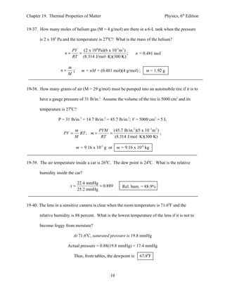 Chapter 19. Thermal Properties of Matter                                        Physics, 6th Edition


19-37. How many moles of helium gas (M = 4 g/mol) are there in a 6-L tank when the pressure

       is 2 x 105 Pa and the temperature is 270C? What is the mass of the helium?

                        PV (2 x 106 Pa)(6 x 10-3 m3 )
                     n=   =                           ;        n = 0.481 mol
                        RT (8.314 J/mol ⋅ K)(300 K)

                        m
                   n=     ;      m = nM = (0.481 mol)(4 g/mol) ;     m = 1.92 g
                        M


19-38. How many grams of air (M = 29 g/mol) must be pumped into an automobile tire if it is to

       have a gauge pressure of 31 lb/in.2 Assume the volume of the tire is 5000 cm3 and its

       temperature is 270C?

                  P = 31 lb/in.2 + 14.7 lb/in.2 = 45.7 lb/in.2; V = 5000 cm3 = 5 L

                            m          PVM (45.7 lb/in.2 )(5 x 10−3m 3 )
                     PV =     RT ; m =     =                             ;
                            M           RT   (8.314 J/mol ⋅ K)(300 K)

                              m = 9.16 x 10-5 g or   m = 9.16 x 10-8 kg


19-39. The air temperature inside a car is 260C. The dew point is 240C. What is the relative

       humidity inside the car?

                              22.4 mmHg
                         x=             = 0.889         Rel. hum. = 88.9%
                              25.2 mmHg


19-40. The lens in a sensitive camera is clear when the room temperature is 71.60F and the

       relative humidity is 88 percent. What is the lowest temperature of the lens if it is not to

       become foggy from moisture?

                            At 71.60C, saturated pressure is 19.8 mmHg

                        Actual pressure = 0.88(19.8 mmHg) = 17.4 mmHg

                            Thus, from tables, the dewpoint is: 67.80F



                                                10
 