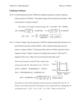Chapter 20. Thermodynamics                                                               Physics, 6th Edition


Challenge Problems:

20-34. In a thermodynamic process, 200 Btu are supplied to produce an isobaric expansion

        under a pressure of 100 lb/in.2. The internal energy of the system does not change. What

        is the increase in volume of the gas?

             Since there is no change in internal energy, ∆U = 0 and ∆Q = ∆W = 200 Btu.
                         778 ft lb                                    lb  144 in.2 
        ∆W = (200 Btu )             = 155,600 ft lb;       P = 100      2      2    = 14,100 lb/ft
                                                                                                       2

                         1 Btu                                       in.  1 ft 

                                          ∆W 155, 600 ft lb
                  ∆W = P∆V ;       ∆V =      =                ;          ∆V = 10.8 ft3
                                           P   14,400 lb/ft 2


20-35. A 100 cm3 sample of gas at a pressure of 100 kPa is heated isochorically from point A to

        point B until its pressure reaches 300 kPa. Then it expands isobarically to point C,

        where its volume is 400 cm3 . The pressure then returns to 100 kPa at point D with no

        change in volume. Finally, it returns to its original state at point A. Draw the P-V

        diagram for this cycle. What is the net work done for the entire cycle?

        The net work around a closed PV loop is equal to the                    P
                                                                                         B          C
                                                                          300 kPa
        enclosed area ∆P⋅ ∆P: (Recall that 1 cm = 10 m .)
                                                  3          -6   2



        ∆P⋅∆V = (300 kPa – 100 kPa)(400 cm3 – 100 cm3)                               A
                                                                          100 kPa                       D
        Work = (200 kPa)(300 cm ) = 60,000 kPa ⋅cm
                                   3                     3
                                                                                                            V
                                                                                    100 cm3     400 cm3
                                            1000 Pa   10 m 
                                                           −6  3
                Work = (60, 000 kPa ⋅ cm ) 
                                          3
                                                            3 ;          Work = 60 J
                                            1 kPa   1 cm 

        Note that zero work is done during the isochoric processes AB and CD, since ∆V = 0.
        Positive work is done from B to C and negative work is done from D to A making the net
        work equal to zero. PB (VC – VB) + PA (VA – VD) = 60 J. Same as area ∆P⋅ ∆V.




                                                24
 
