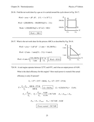 Chapter 20. Thermodynamics                                                                      Physics, 6th Edition


20-36. Find the net work done by a gas as it is carried around the cycle shown in Fig. 20-17.

          Work = area = ∆P⋅ ∆V;              (1 L = 1 x 10-3 L )                   P
                                                                                            B            C
                                                                             200 kPa
         Work = (200,000 Pa – 100,000 Pa)(5 L – 2 L)

                                                                             100 kPa    A                    D
           Work = (100,000 Pa)(3 x 10-3 m3) = 300 J
                                                                                                                 V
                                                                                           2L           5L
                                Work = 300 J



20-37. What is the net work done for the process ABCA as described by Fig. 20-18.
                                                                                       P
          Work = area = ½∆P⋅∆V ( 1 atm = 101,300 Pa )                                            B
                                                                                   3 atm

          Work = (3 atm – 1 atm)(5 L – 2 L) = 6 atm⋅L
                                                                                   1 atm                          C
                                                                                            A
                          101,300 Pa   10 m 
                                            −3 3
                                                                                                                      V
        Work = 6 atm ⋅ L                                      Work = 85.0 J              AL
                                                                                             2               5L
                          1 atm   1 L 


*20-38. A real engine operates between 3270C and OOC, and it has an output power of 8 kW.

        What is the ideal efficiency for this engine? How much power is wasted if the actual

        efficiency is only 25 percent?

                         Tin = 270 + 2730 = 300 K; Tout = 00 + 2730 = 273 K

              Tin − Tout 600 K - 273 K
         E=             =              ;                  EI = 54.5%;    EA = 0.25(54.5%) = 13.6%
                  Tin        600 K
                      Poutput               Poutput       8 kW
               EA =             ;   Pin =             =         = 58.7 kW    Pin = Poutput + Plost
                       Pin                   EA           0.136


                                Plost = Pin – Poutput;       Plost = 58.7 kW – 8 kW

                                            Power wasted = 50.7 kW




                                                             25
 