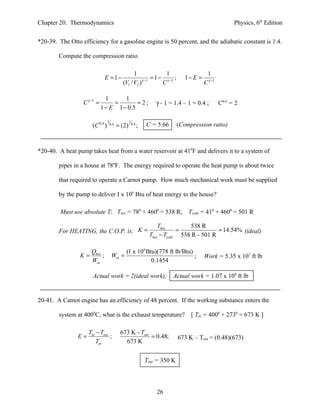 Chapter 20. Thermodynamics                                                                                  Physics, 6th Edition


*20-39. The Otto efficiency for a gasoline engine is 50 percent, and the adiabatic constant is 1.4.

        Compute the compression ratio.

                                                    1               1                         1
                              E = 1−                     γ −1
                                                              = 1 − γ −1 ;          1− E =
                                              (V1 / V2 )           C                         C γ −1

                               1      1
                  C γ −1 =        =        =2;                        γ - 1 = 1.4 – 1 = 0.4 ;         C0.4 = 2
                             1 − E 1 − 0.5

                                  1                 1
                       (C 0.4 )       0.4
                                            = (2)       0.4
                                                              ;   C = 5.66       (Compression ratio)



*20-40. A heat pump takes heat from a water reservoir at 410F and delivers it to a system of

        pipes in a house at 780F. The energy required to operate the heat pump is about twice

        that required to operate a Carnot pump. How much mechanical work must be supplied

        by the pump to deliver I x 106 Btu of heat energy to the house?

         Must use absolute T: Thot = 780 + 4600 = 538 R;                             Tcold = 410 + 4600 = 501 R

                                                                       Thot        538 R
        For HEATING, the C.O.P. is: K =                                        =              = 14.54% (ideal)
                                                                   Thot − Tcold 538 R - 501 R

                    Q                        (1 x 106 Btu)(778 ft lb/Btu)
                 K = hot ;             Win =                              ;                  Work = 5.35 x 107 ft lb
                    Win                                 0.1454

                       Actual work = 2(ideal work);                          Actual work = 1.07 x 108 ft lb


20-41. A Camot engine has an efficiency of 48 percent. If the working substance enters the

        system at 4000C, what is the exhaust temperature?                             [ Tin = 4000 + 2730 = 673 K ]

                     Tin − Tout              673 K - Tout
                E=              ;                         = 0.48;                673 K – Tout = (0.48)(673)
                         Tin                   673 K


                                                                  Tout = 350 K




                                                                      26
 
