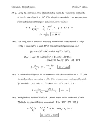 Chapter 20. Thermodynamics                                                                     Physics, 6th Edition


20-42. During the compression stroke of an automobile engine, the volume of the combustible

       mixture decreases from 18 to 2 in.3 . If the adiabatic constant is 1.4, what is the maximum

       possible efficiency for the engine? [ Maximum E is the ideal E ]

                                 1              V1 18 in.3
                  E = 1−                  ;       =        = 9;         (γ − 1) = 1.4 − 1 = 0.4
                           (V1 / V2 )γ −1       V2 2 in.3
                                                   1
                                         E = 1−        ;       E = 58.5%
                                                  90.4

20-43. How many joules of work must be done by the compressor in a refrigerator to change

        1.0 kg of water at 200C to ice at -10OC? The coefficient of performance is 3.5.

                        Qcold = mcw(200C – 00C) + mLf + mci[00C – (-100C)]

                Qcold = (1 kg)(4186 J/kg C0)(20 C0) + (1 kg)(3.34 x 105 J/kg)
                                                      + (1 kg)(2300 J/kg C0)(10 C0) = 4.41 x 105 J

                               Qcold                  4.41 x 105 J
                         K=          ;        Win =                ;      Win = 126 kJ
                               Win                        3.5


20-44. In a mechanical refrigerator the low-temperature coils of the evaporator are at -300C, and

        the condenser has a temperature of 600C. What is the maximum possible coefficient of

        performance?     [ Tcold = -300 + 2730 = 243 K; Thot = 600 + 2730 = 333 K ]

                                    Tcold         243 K
                           K=                =              ;               K = 2.70
                                 Thot − Tcold 333 K - 243 K


20-45. An engine has a thermal efficiency of 27 percent and an exhaust temperature of 2300C.

       What is the lowest possible input temperature?                  [ Tout = 2300 + 2730 = 503 K ]

                        Tin − Tout        Tin − 503 K
                   E=              ;                  = 0.27;          0.27Tin = Tin − 503 K
                            Tin                Tin

                                              Tin = 689 K or 4160C


                                                          27
 