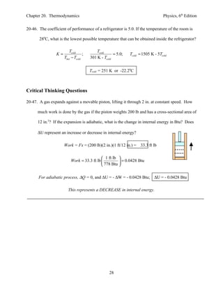 Chapter 20. Thermodynamics                                                        Physics, 6th Edition


20-46. The coefficient of performance of a refrigerator is 5.0. If the temperature of the room is

       280C, what is the lowest possible temperature that can be obtained inside the refrigerator?

                         Tcold             Tcold
                 K=                ;                 = 5.0;   Tcold = 1505 K - 5Tcold
                      Thot − Tcold     301 K - Tcold


                                       Tcold = 251 K or -22.20C



Critical Thinking Questions

20-47. A gas expands against a movable piston, lifting it through 2 in. at constant speed. How

      much work is done by the gas if the piston weights 200 lb and has a cross-sectional area of

      12 in.2? If the expansion is adiabatic, what is the change in internal energy in Btu? Does

      ∆U represent an increase or decrease in internal energy?

                      Work = Fx = (200 lb)(2 in.)(1 ft/12 in.) =    33.3 ft lb

                                             1 ft lb 
                          Work = 33.3 ft lb           = 0.0428 Btu
                                             778 Btu 

       For adiabatic process, ∆Q = 0, and ∆U = - ∆W = - 0.0428 Btu;          ∆U = - 0.0428 Btu

                        This represents a DECREASE in internal energy.




                                                  28
 