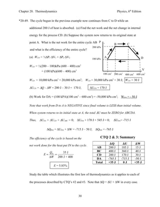 Chapter 20. Thermodynamics                                                          Physics, 6th Edition


*20-49. The cycle begun in the previous example now continues from C to D while an

       additional 200 J of heat is absorbed. (a) Find the net work and the net change in internal

       energy for the process CD. (b) Suppose the system now returns to its original state at

                                                             P
       point A. What is the net work for the entire cycle ABCDA,
                                                                                B           C
                                                           200 kPa
        and what is the efficiency of the entire cycle?

       (a) WCD = ½∆P1⋅∆V1 + ∆P2⋅∆V2                                   A                                  D
                                                           100 kPa

       WCD = ½(200 – 100)kPa (600 – 400) cm3
                                                                                                             V
                 + (100 kPa)(600 – 400) cm3                                 3
                                                                      100 cm    200 cm 3
                                                                                           400 cm3    600 cm3

       WCD = 10,000 kPa cm3 + 20,000 kPa cm3;        WCD = 30,000 kPa cm3 = 30 J; WCD = 30 J

       ∆UCD = ∆Q - ∆W = 200 J – 30 J = 170 J;             ∆UCD = 170 J

       (b) Work for DA = (100 kPA)(100 cm3 – 600 cm3) = -50,000 kPa cm3; WDA = - 50 J

       Note that work from D to A is NEGATIVE since final volume is LESS than initial volume.

       When system returns to its initial state at A, the total ∆U must be ZERO for ABCDA.

       Thus,   ∆UDA + ∆UCD + ∆UABC = 0; ∆UDA + 170 J + 545 J = 0;               ∆UDA= -715 J

                      ∆QDA = ∆UDA + ∆W = -715 J – 50 J; ∆QDA = -765 J

       The efficiency of the cycle is based on the               CTQ 2 & 3: Summary
                                                                            ∆Q           ∆U           ∆W
       net work done for the heat put IN to the cycle.
                                                               AB          200 J        185 J         15 J
                        Qin    35 J                            BC          400 J        360 J         40 J
                   E=       =                                  CD          200 J        170 J         30 J
                        ∆W 200 J + 400
                                                               DA         -765 J       -715 J        -50 J
                                                              Total       +35 J          0J          +35 J
                           E = 5.83%

       Study the table which illustrates the first law of thermodynamics as it applies to each of

       the processes described by CTQ’s #2 and #3. Note that ∆Q = ∆U + ∆W in every case.



                                                30
 