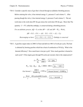 Chapter 20. Thermodynamics                                                         Physics, 6th Edition


*20-4. Consider a specific mass of gas that is forced through an adiabatic throttling process.

       Before entering the valve, it has internal energy U1, pressure P1 and volume V1. After

       passing though the valve, it has internal energy U2 pressure P2 and volume V2. The net

       work done is the work done BY the gas minus the work done ON the gas. Show that The

       quantity U + PT, called the enthalpy, is conserved during a throttling process.

       For an adiabatic process, ∆Q = 0, so that ∆W = -∆U and ∆W = Wout - Workin

                           ∆W = P2V2 – P1V1 = -∆U; P2V2 – P1V1 = -(U2 – U1)

               Rearranging we have:          U2 + P2V2 = U1 + P1V1     Enthalpy is conserved


*20-5. A gasoline engine takes in 2000 J of heat and delivers 400 J of work per cycle, The heat

        is obtained by burning gasoline which has a heat of combustion of 50 kJ/g. What is the

        thermal efficiency? How much heat is lost per cycle? How much gasoline is burned in

        each cycle? If the engine goes through 90 cycles per second, what is the output power?

                                             Wout   400 J
                                        E=        =       ;     E = 20%
                                             Qin 2000 J

                          Wout = Qin − Qout ;   Qout = 2000 J - 400 J ; Qout = 1600 J

                                        2000 J
                    Gas burned: =                = 0.04 g ;   Amount burned = 0.0400 g
                                      50,000 J/g

                          Work (90 cycles)(400 J/cycle)
                     P=       =                         ;         Pout = 36.0 kW
                           t             1s




                                                   31
 