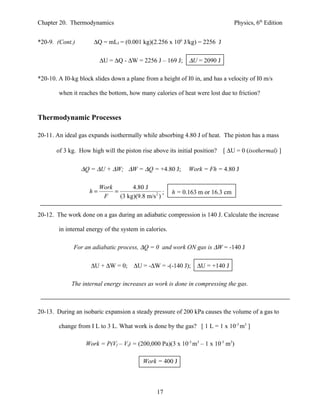 Chapter 20. Thermodynamics                                                       Physics, 6th Edition


*20-9. (Cont.)        ∆Q = mLf = (0.001 kg)(2.256 x 106 J/kg) = 2256 J

                         ∆U = ∆Q - ∆W = 2256 J – 169 J; ∆U = 2090 J

*20-10. A I0-kg block slides down a plane from a height of I0 in, and has a velocity of I0 m/s

        when it reaches the bottom, how many calories of heat were lost due to friction?


Thermodynamic Processes

20-11. An ideal gas expands isothermally while absorbing 4.80 J of heat. The piston has a mass

       of 3 kg. How high will the piston rise above its initial position?   [ ∆U = 0 (isothermal) ]

                 ∆Q = ∆U + ∆W; ∆W = ∆Q = +4.80 J;             Work = Fh = 4.80 J

                         Work        4.80 J
                    h=        =                    ;    h = 0.163 m or 16.3 cm
                          F     (3 kg)(9.8 m/s 2 )

20-12. The work done on a gas during an adiabatic compression is 140 J. Calculate the increase

        in internal energy of the system in calories.

              For an adiabatic process, ∆Q = 0 and work ON gas is ∆W = -140 J

                     ∆U + ∆W = 0; ∆U = -∆W = -(-140 J);          ∆U = +140 J

             The internal energy increases as work is done in compressing the gas.



20-13. During an isobaric expansion a steady pressure of 200 kPa causes the volume of a gas to

        change from I L to 3 L. What work is done by the gas? [ 1 L = 1 x 10-3 m3 ]

                   Work = P(Vf – Vi) = (200,000 Pa)(3 x 10-3 m3 – 1 x 10-3 m3)

                                           Work = 400 J



                                                 17
 