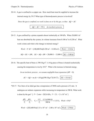 Chapter 20. Thermodynamics                                                     Physics, 6th Edition


20-14. A gas is confined to a copper can. How much heat must be supplied to increase the

        internal energy by 59 J? What type of thermodynamic process is involved?

         Since the gas is confined, no work is done on or by the gas, so that: ∆Q = ∆U

                            ∆Q = ∆U = 59 J; An isochoric process



20-15. A gas confined by a piston expands almost isobarically at 100 kPa. When 20,000 J of

        heat are absorbed by the system, its volume increases from 0.100 m3 to 0.250 m3. What

        work is done and what is the change in internal energy?

             Work = P ∆V = (100,000 Pa)(0.250 m3 – 0.100 m3);        Work = 15.0 kJ

             ∆Q = ∆U + ∆W; ∆U = ∆Q - ∆W = 20,000 J – 15,000 J; ∆U = 5.00 kJ



20-16. The specific heat of brass is 390 J/kg C0. A 4-kg piece of brass is heated isochorically

        causing the temperature to rise by 10 C0. What is the increase in Internal energy.

            In an isochoric process , we assume negligible heat expansion (∆W = 0)

                ∆U = ∆Q = mc∆t = (4 kg)(390 J/kg C0)(10 C0);        ∆U = 15.6 kJ



*20-17. Two liters of an ideal gas has a temperature of 300 K and a pressure of 2 atm. It

        undergoes an isobaric expansion while increasing its temperature to 500 K. What work

        is done by the gas? [ P = 2 atm = 202.6 kPa; V = 2 L = 2 x 10-3 m3 ]

                PV1 PV2               V1T2 (2 L)(500 K)
                 1
                   = 2 ;       V2 =       =             = 3.33 L; Work = P∆V
                T1   T2                T1     300 K


             Work = (202,600 Pa)(3.33 x 10-3 m3 – 2.00 x 10-3 m3); Work = 270 kJ


                                                18
 