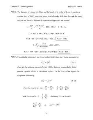Chapter 20. Thermodynamics                                                          Physics, 6th Edition


*20-18. The diameter of a piston is 6.00 cm and the length of its stroke is 12 cm. Assuming a

        constant force of 340 N moves the piston for a full stroke. Calculate the work first based

        on force and distance. Then verify by considering pressure and volume?

                          π D 2 π (0.06 m) 2
                     A=        =             = 2.83 x 10-3m 2          h = 0.12 m
                            4         4

                       ∆V = Ah = (0.00283 m2)(0.12 m) = 3.40 x 10-4 m3

                    Work = Fh = (340 N)(0.12 m) = 40.8 J; Work = 40.8 J

                                   F    340 N
                              P=     =           = 1.20 x 105 Pa
                                   A 0.00283 m 2

                 Work = P∆V = (3.4 x 10-4 m3)(1.20 x 105 Pa); Work = 40.8 J

*20-19. For adiabatic processes, it can be shown that the pressure and volume are related by:

                                           PV1γ = PV2γ
                                            1      2                                    (20-13)

        where γ is the adiabatic constant which is 1.40 for diatomic gases and also for the

        gasoline vapor/air mixture in combustion engines. Use the ideal gas law to prove the

        companion relationship:

                                           TV1λ −1 = T2V2γ −1
                                            1                                           (20-14)


                                                 PV1 PV2            P TV2 TV1−1
                 From the general gas law:        1
                                                    = 2 ;            1
                                                                       = 1 = 1 −1
                                                 T1   T2            P2 T2V1 T2V2


                                           P V2γ
               Now, from Eq (20-13):        1
                                              =          Eliminating (P1/P2), we have
                                           P2 V1γ


                              TV1−1 V2γ
                               1
                                    =           or      TV1λ −1 = T2V2γ −1
                              T2V2−1 V1γ                 1




                                                  19
 